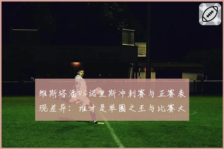 维斯塔潘vs诺里斯冲刺赛与正赛表现差异：谁才是单圈之王与比赛大师