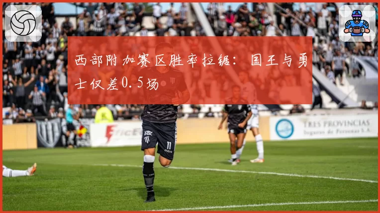 西部附加赛区胜率拉锯：国王与勇士仅差0.5场