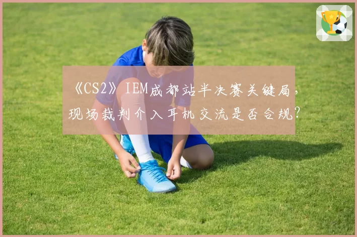 《CS2》IEM成都站半决赛关键局，现场裁判介入耳机交流是否合规？