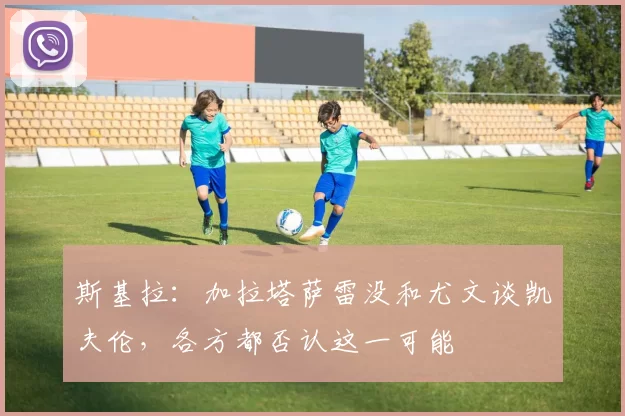 斯基拉：加拉塔萨雷没和尤文谈凯夫伦，各方都否认这一可能