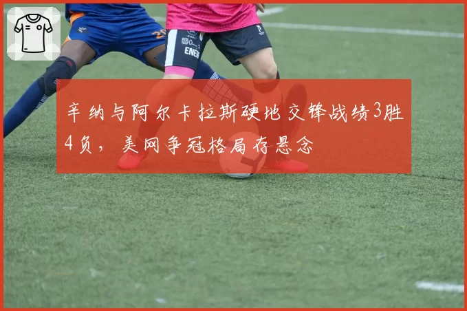辛纳与阿尔卡拉斯硬地交锋战绩3胜4负,美网争冠格局存悬念