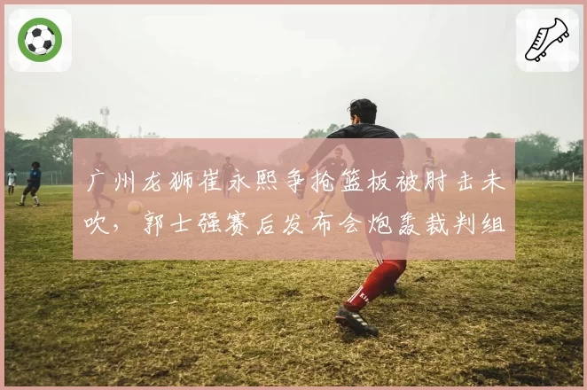 广州龙狮崔永熙争抢篮板被肘击未吹，郭士强赛后发布会炮轰裁判组？