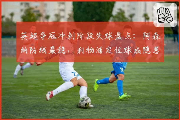 英超争冠冲刺阶段失球盘点：阿森纳防线最稳，利物浦定位球成隐患