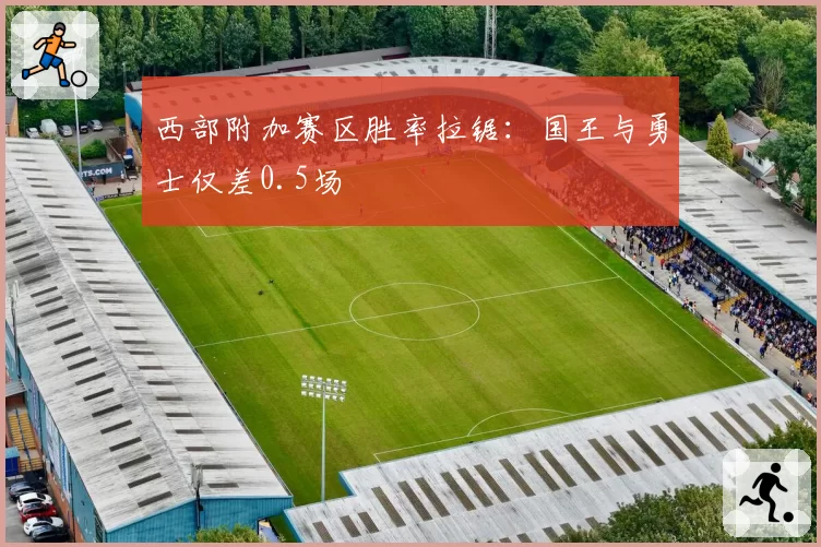 西部附加赛区胜率拉锯：国王与勇士仅差0.5场