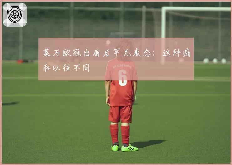 莱万欧冠出局后罕见表态：这种痛和以往不同