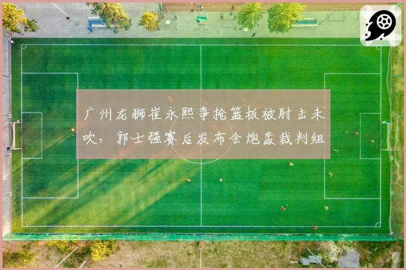 广州龙狮崔永熙争抢篮板被肘击未吹，郭士强赛后发布会炮轰裁判组？