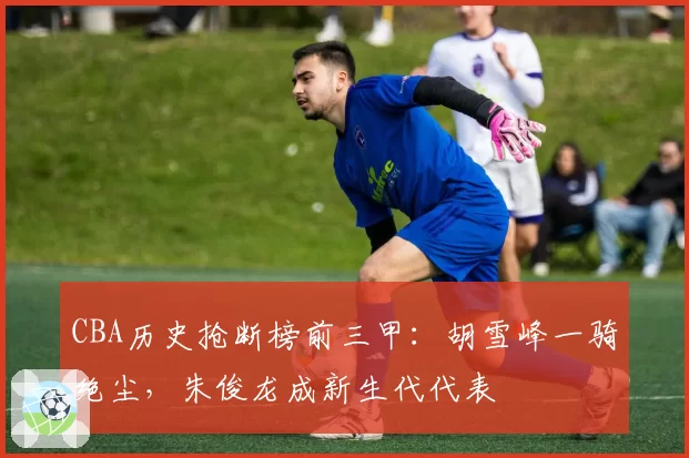 CBA历史抢断榜前三甲：胡雪峰一骑绝尘，朱俊龙成新生代代表