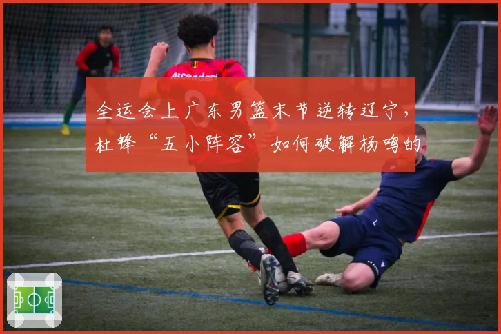 全运会上广东男篮末节逆转辽宁，杜锋“五小阵容”如何破解杨鸣的内线优势？
