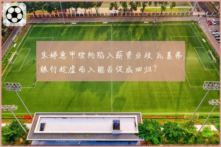 朱婷意甲续约陷入薪资分歧 瓦基弗银行趁虚而入能否促成回归？