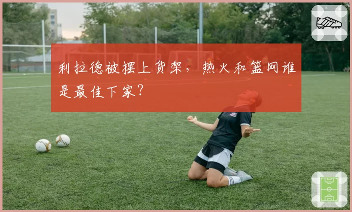 利拉德被摆上货架，热火和篮网谁是最佳下家？