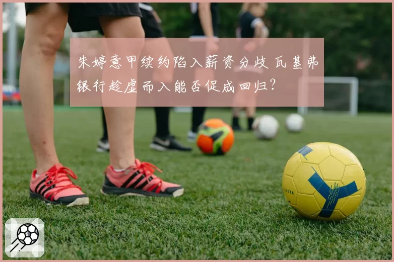 朱婷意甲续约陷入薪资分歧 瓦基弗银行趁虚而入能否促成回归？