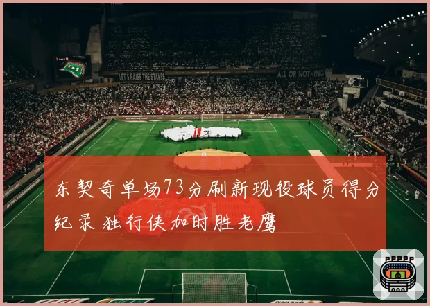 东契奇单场73分刷新现役球员得分纪录 独行侠加时胜老鹰