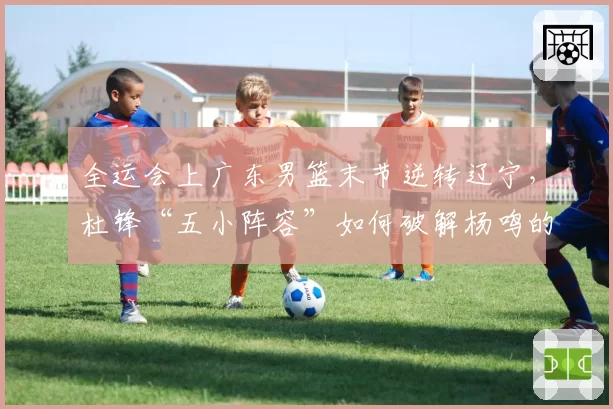 全运会上广东男篮末节逆转辽宁,杜锋“五小阵容”如何破解杨鸣的内线优势?