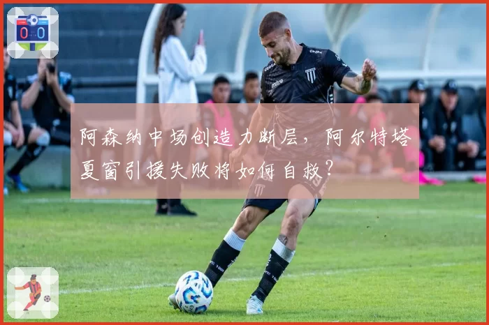 阿森纳中场创造力断层，阿尔特塔夏窗引援失败将如何自救？