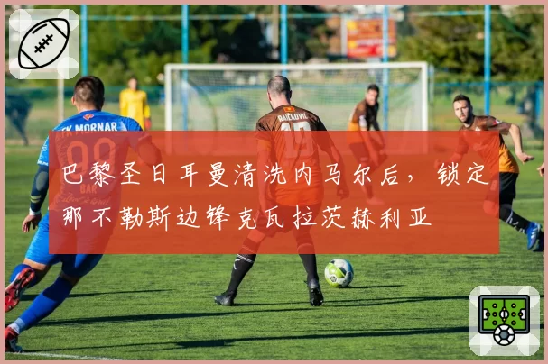 巴黎圣日耳曼清洗内马尔后,锁定那不勒斯边锋克瓦拉茨赫利亚