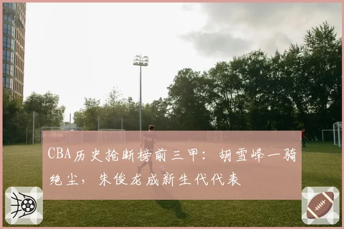 CBA历史抢断榜前三甲：胡雪峰一骑绝尘，朱俊龙成新生代代表