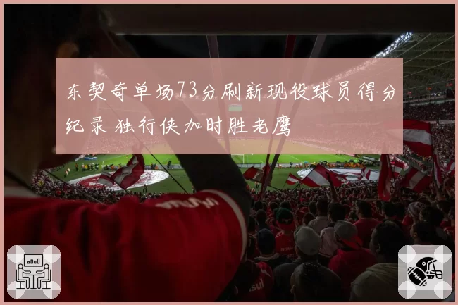 东契奇单场73分刷新现役球员得分纪录 独行侠加时胜老鹰