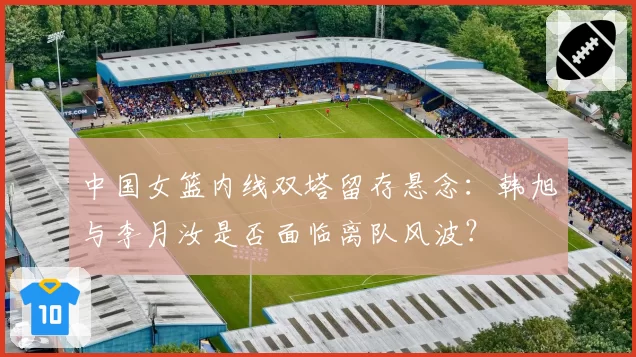 中国女篮内线双塔留存悬念:韩旭与李月汝是否面临离队风波?