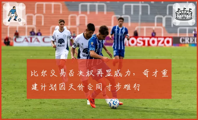 比尔交易否决权再显威力，奇才重建计划因天价合同寸步难行