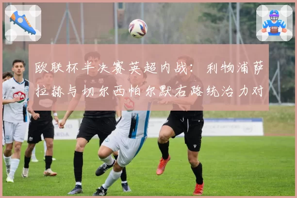 欧联杯半决赛英超内战:利物浦萨拉赫与切尔西帕尔默右路统治力对比