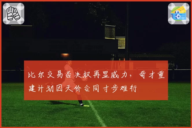 比尔交易否决权再显威力，奇才重建计划因天价合同寸步难行