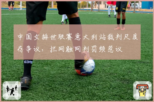 中国女排世联赛意大利站裁判尺度存争议，拦网触网判罚频惹议