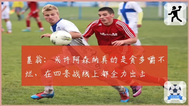 基翁：或许阿森纳真的是贪多嚼不烂，在四条战线上都全力出击