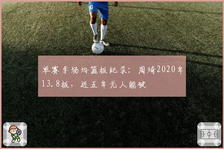 单赛季场均篮板纪录：周琦2020年13.8板，近五年无人能破