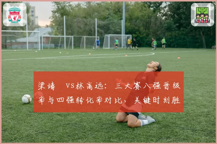 梁靖崑vs林高远：三大赛八强晋级率与四强转化率对比，关键时刻胜率差距揭示