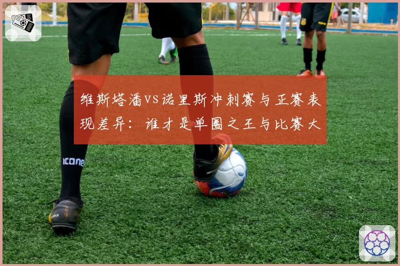 维斯塔潘vs诺里斯冲刺赛与正赛表现差异：谁才是单圈之王与比赛大师