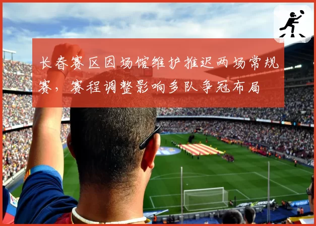 长春赛区因场馆维护推迟两场常规赛，赛程调整影响多队争冠布局