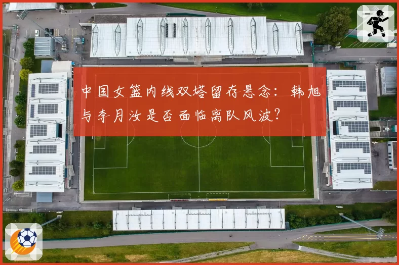 中国女篮内线双塔留存悬念:韩旭与李月汝是否面临离队风波?