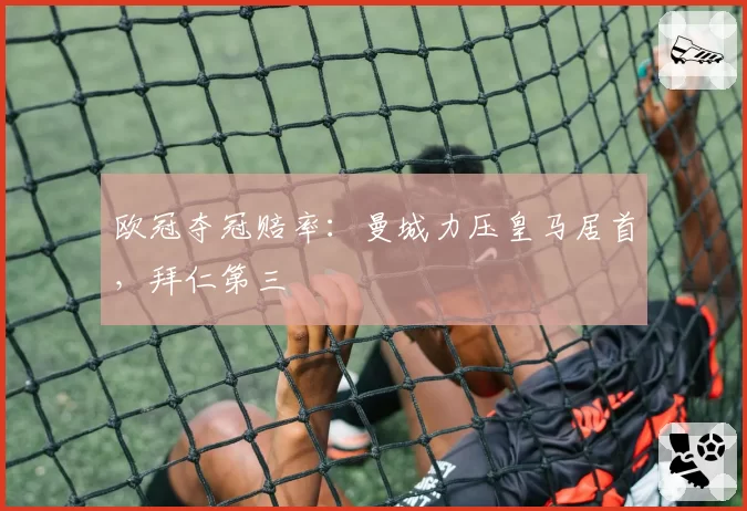欧冠夺冠赔率:曼城力压皇马居首,拜仁第三