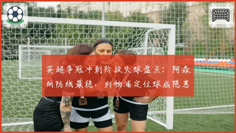 英超争冠冲刺阶段失球盘点：阿森纳防线最稳，利物浦定位球成隐患