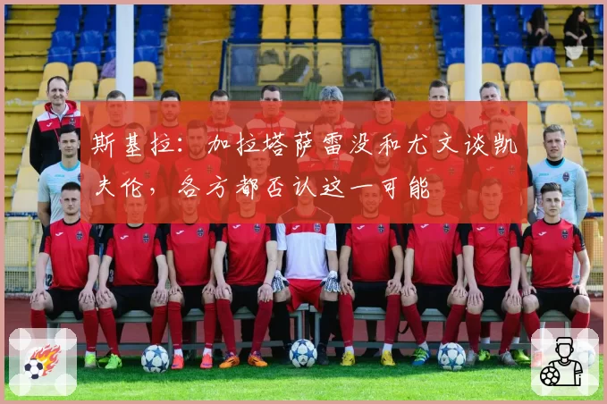 斯基拉:加拉塔萨雷没和尤文谈凯夫伦,各方都否认这一可能