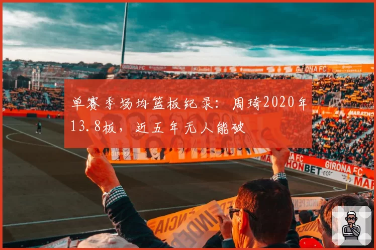 单赛季场均篮板纪录：周琦2020年13.8板，近五年无人能破