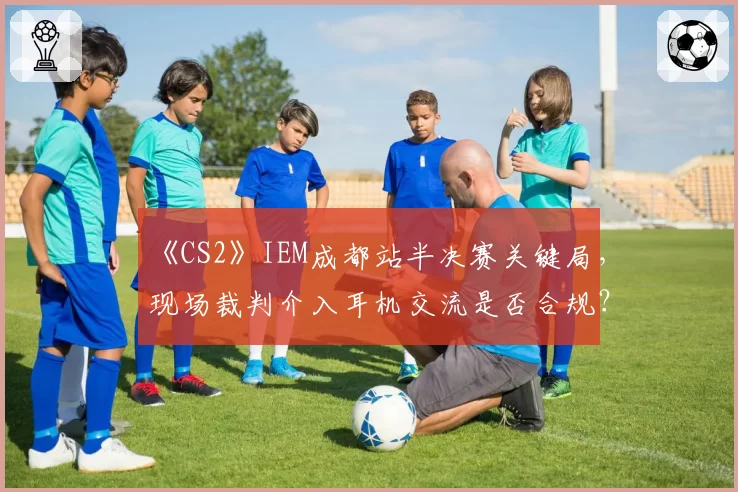 《CS2》IEM成都站半决赛关键局，现场裁判介入耳机交流是否合规？