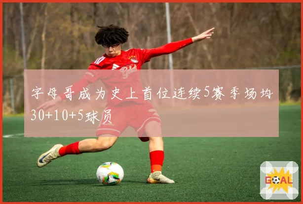 字母哥成为史上首位连续5赛季场均30+10+5球员