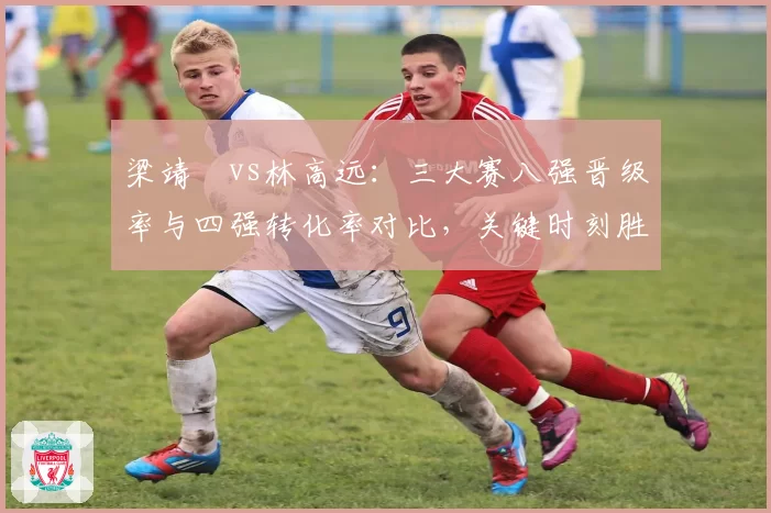 梁靖崑vs林高远：三大赛八强晋级率与四强转化率对比，关键时刻胜率差距揭示