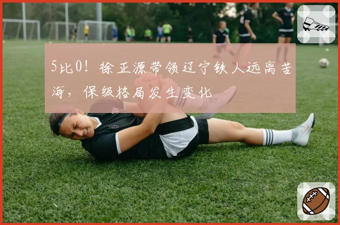 5比0！徐正源带领辽宁铁人远离苦海，保级格局发生变化