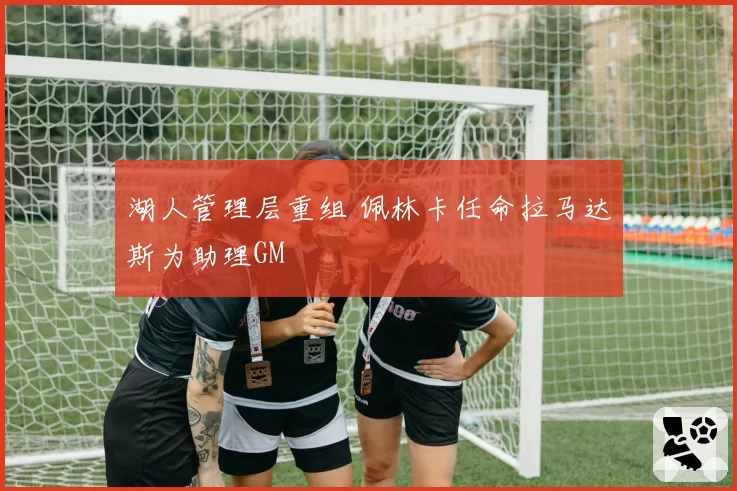 湖人管理层重组 佩林卡任命拉马达斯为助理GM