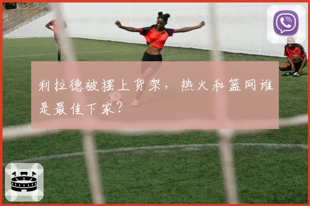 利拉德被摆上货架，热火和篮网谁是最佳下家？