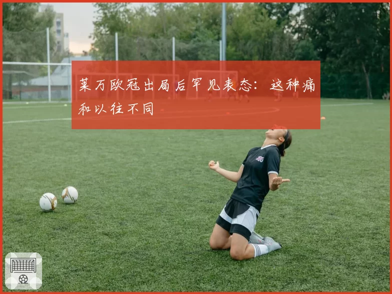 莱万欧冠出局后罕见表态：这种痛和以往不同