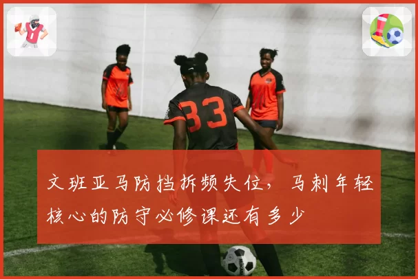 文班亚马防挡拆频失位，马刺年轻核心的防守必修课还有多少