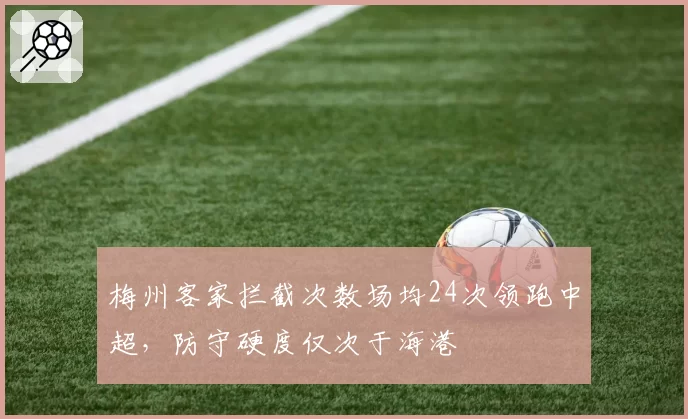 梅州客家拦截次数场均24次领跑中超,防守硬度仅次于海港