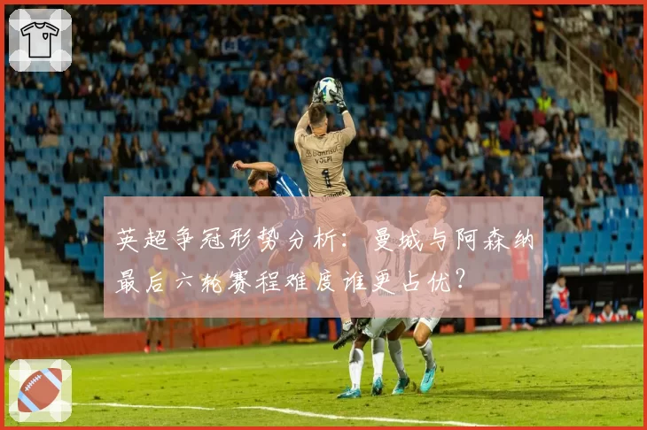 英超争冠形势分析：曼城与阿森纳最后六轮赛程难度谁更占优？