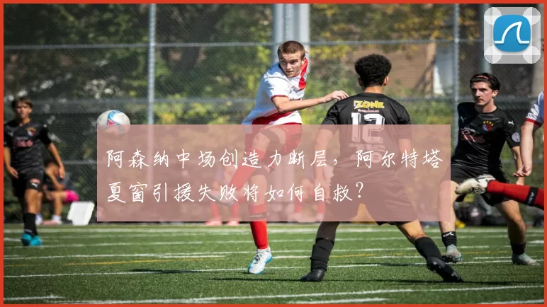 阿森纳中场创造力断层，阿尔特塔夏窗引援失败将如何自救？